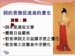 詞的衰微促進曲的產生 詞本是通俗文學 體裁日益嚴格 對音律詞文日益講求使之僵化 歌伎樂工從舊曲中求變化 別稱：詞餘 