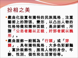 扮相之美 戲曲化妝富有獨特的民族風格，注重藝術上的誇張、變形，以凸出人物的性格特徵和精神面貌，是非鮮明，所謂 「公忠者雕以正貌，奸邪者賦以醜形 」。  戲曲服飾一般稱為「 行頭 」或「 穿關 」，具有獨特風格，大多色彩鮮豔，富於裝飾性，展現人物的身份、年齡、性別、個性和生活習俗等。   