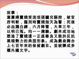 故事： 寫寡婦竇娥受流氓張驢兒誣控，被官府判斬，臨刑時竇娥指天為誓：死後必血濺白練，六月降雪，大旱三年，以明己冤。均一一應驗。劇本成功地塑造了竇娥這一正直善良又敢於反抗黑暗勢力的典型形象。成為戲曲舞台上七百年來的保留劇目。並被譯成多種外國文字。   
