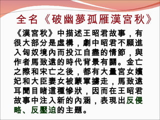 全名 《 破幽夢孤雁漢宮秋 》 《 漢宮秋 》 中描述王昭君故事，有很大部分是虛構，劇中昭君不願進入匈奴境內而投江自盡的情節，與作者馬致遠的時代背景有關。金亡之際和宋亡之後，都有大量宮女嬪妃和大臣妻女被蒙軍擄走，馬致遠耳聞目睹這種慘狀，因而在王昭君故事中注入新的內涵，表現出 反侵略、反壓迫 的主題。 