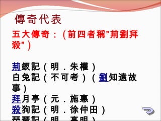 傳奇代表 五大傳奇： ( 前四者稱”荊劉拜殺” ) 荊 釵記（明．朱權） 白兔記（不可考） （ 劉 知遠故事 ) 拜 月亭（元．施惠） 殺 狗記（明．徐仲田） 琵琶記（明．高明） 