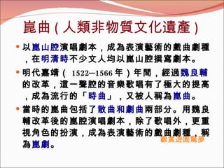 崑曲 ( 人類非物質文化遺產 ) 以 崑山腔 演唱劇本，成為表演藝術的戲曲劇種，在 明清時 不少文人均以崑山腔撰寫劇本。  明代嘉靖（ 1522─1566 年）年間，經過 魏良輔 的改革，這一聲腔的音樂歌唱有了極大的提高，成為流行的「 時曲 」，又被人稱為 崑曲 。 當時的崑曲包括了 散曲和劇曲 兩部分。用魏良輔改革後的崑腔演唱劇本，除了歌唱外，更重視角色的扮演，成為表演藝術的戲曲劇種，稱為 崑劇 。   觀賞遊園驚夢 