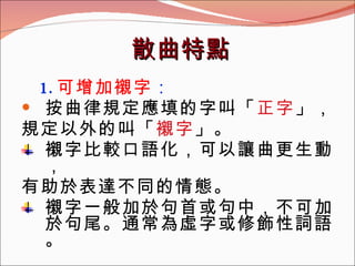 散曲特點 1. 可增加襯字 ： 按曲律規定應填的字叫「 正字 」， 規定以外的叫「 襯字 」。 襯字比較口語化，可以讓曲更生動， 有助於表達不同的情態。 襯字一般加於句首或句中，不可加於句尾。通常為虛字或修飾性詞語。 