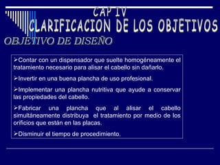 CAP IV CLARIFICACION DE LOS OBJETIVOS OBJETIVO DE DISEÑO Contar con un dispensador que suelte homogéneamente el tratamiento necesario para alisar el cabello sin dañarlo. Invertir en una buena plancha de uso profesional. Implementar una plancha nutritiva que ayude a conservar las propiedades del cabello. Fabricar una plancha que al alisar el cabello simultáneamente distribuya  el tratamiento por medio de los orificios que están en las placas. Disminuir el tiempo de procedimiento.  