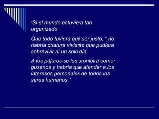 “ Si el mundo estuviera tan organizado Que todo tuviera que ser justo, “ no habría criatura viviente que pudiera sobrevivir ni un solo día. A los pájaros se les prohibirá comer gusanos y habría que atender a los intereses personales de todos los seres humanos.” 