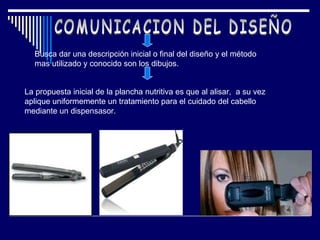 COMUNICACION DEL DISEÑO Busca dar una descripción inicial o final del diseño y el método mas utilizado y conocido son los dibujos. La propuesta inicial de la plancha nutritiva es  que al alisar,  a su vez aplique uniformemente un tratamiento para el cuidado del cabello mediante un dispensasor. 