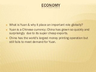 ECONOMY



   What is Yuan & why it place an important role globally?
   Yuan is a Chinese currency; China has grown so quickly and
    surprisingly due to its super cheap exports.
   China has the world's largest money printing operation but
    still fails to meet demand for Yuan.
 