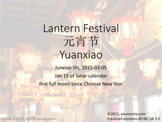 Lantern Festival
元宵节
Yuanxiao
Junxiao Shi, 2015-03-05
Jan 15 of lunar calendar
first full moon since Chinese New Year
photo ©2012, North sea deamer
©2015, yoursunny.com
CreativeCommons BY-NC-SA 3.0
 
