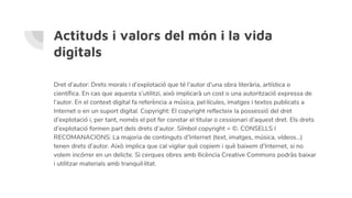 Actituds i valors del món i la vida
digitals
Dret d’autor: Drets morals i d’explotació que té l’autor d’una obra literària, artística o
científica. En cas que aquesta s’utilitzi, això implicarà un cost o una autorització expressa de
l’autor. En el context digital fa referència a música, pel·lícules, imatges i textos publicats a
Internet o en un suport digital. Copyright: El copyright reflecteix la possessió del dret
d’explotació i, per tant, només el pot fer constar el titular o cessionari d’aquest dret. Els drets
d’explotació formen part dels drets d’autor. Símbol copyright = ©. CONSELLS I
RECOMANACIONS: La majoria de continguts d’Internet (text, imatges, música, vídeos...)
tenen drets d’autor. Això implica que cal vigilar què copiem i què baixem d’Internet, si no
volem incórrer en un delicte. Si cerques obres amb llicència Creative Commons podràs baixar
i utilitzar materials amb tranquil·litat.
 