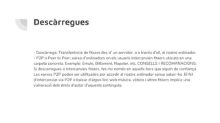 Descàrregues
- Descàrrega: Transferència de fitxers des d’ un servidor, o a través d’ell, al nostre ordinador.
- P2P o Peer to Peer: xarxa d’ordinadors on els usuaris intercanvien fitxers ubicats en una
carpeta concreta. Exemple: Emule, Bittorrent, Napster, etc. CONSELLS I RECOMANACIONS:
Si descarregues o intercanvies fitxers, fes-ho només en aquells llocs que siguin de confiança.
Les xarxes P2P poden ser utilitzades per accedir al nostre ordinador sense saber-ho. El fet
d’intercanviar via P2P o baixar d’algun lloc web música, vídeos i altres fitxers implica una
vulneració dels drets d’autor d’aquests continguts.
 