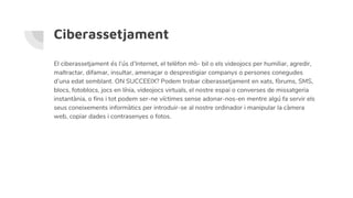 Ciberassetjament
El ciberassetjament és l’ús d’Internet, el telèfon mò- bil o els videojocs per humiliar, agredir,
maltractar, difamar, insultar, amenaçar o desprestigiar companys o persones conegudes
d’una edat semblant. ON SUCCEEIX? Podem trobar ciberassetjament en xats, fòrums, SMS,
blocs, fotoblocs, jocs en línia, videojocs virtuals, el nostre espai o converses de missatgeria
instantània, o fins i tot podem ser-ne víctimes sense adonar-nos-en mentre algú fa servir els
seus coneixements informàtics per introduir-se al nostre ordinador i manipular la càmera
web, copiar dades i contrasenyes o fotos.
 