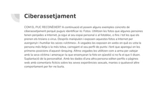 Ciberassetjament
COM EL PUC RECONÈIXER? A continuació et posem alguns exemples concrets de
ciberassetjament perquè puguis identificar-lo: Fotos. Utilitzen les fotos que algunes persones
tenen penjades a Internet, ja sigui al seu espai personal o al fotobloc, o fins i tot les que els
prenen els troians o virus. Després manipulen i exposen aquestes fotos a Internet per
avergonyir i humiliar les seves «víctimes». A vegades les exposen en webs en què es vota la
persona més lletja o la més totxa, carregant el seu perfil de punts i fent que aparegui en les
primeres posicions d’aquest rànquing. Altres vegades les utilitzen com a arma per xatejar
amb la seva víctima i amenaçar-la que ensenyaran la foto en qüestió si no fa el que li diuen.
Suplantació de la personalitat. Amb les dades d’una altra persona editen perfils o pàgines
web amb comentaris ficticis sobre les seves experiències sexuals, manies o qualsevol altre
comportament per fer-ne burla.
 