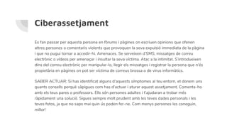 Ciberassetjament
Es fan passar per aquesta persona en fòrums i pàgines on escriuen opinions que ofenen
altres persones o comentaris violents que provoquen la seva expulsió immediata de la pàgina
i que no pugui tornar a accedir-hi. Amenaces. Se serveixen d’SMS, missatges de correu
electrònic o vídeos per amenaçar i insultar la seva víctima. Atac a la intimitat. S’introdueixen
dins del correu electrònic per manipular-lo, llegir els missatges i registrar la persona que n’és
propietària en pàgines on pot ser víctima de correus brossa o de virus informàtics.
SABER ACTUAR: Si has identificat alguns d’aquests símptomes al teu entorn, et donem uns
quants consells perquè sàpigues com has d’actuar i aturar aquest assetjament. Comenta-ho
amb els teus pares o professors. Ells són persones adultes i t’ajudaran a trobar més
ràpidament una solució. Sigues sempre molt prudent amb les teves dades personals i les
teves fotos, ja que no saps mai quin ús poden fer-ne. Com menys persones les coneguin,
millor!
 
