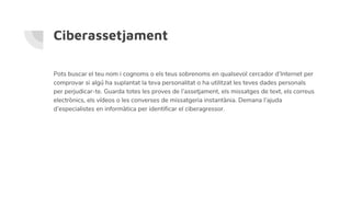 Ciberassetjament
Pots buscar el teu nom i cognoms o els teus sobrenoms en qualsevol cercador d’Internet per
comprovar si algú ha suplantat la teva personalitat o ha utilitzat les teves dades personals
per perjudicar-te. Guarda totes les proves de l’assetjament, els missatges de text, els correus
electrònics, els vídeos o les converses de missatgeria instantània. Demana l’ajuda
d’especialistes en informàtica per identificar el ciberagressor.
 