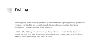 Trolling
El trolling és un terme anglès que defineix el comportament d’aquelles persones que escriuen
missatges provocadors a la xarxa (correu electrònic, xats, xarxes socials) de manera
intencionada i amb la finalitat de trobar polèmica.
SABER ACTUAR Si algú t’envia informació desagradable en un xat, el millor és esborrar
aquesta persona de la llista de contactes. Aquesta persona no sabrà qui ho ha fet. Mai no
contestis els seus missatges ni les seves trucades.
 