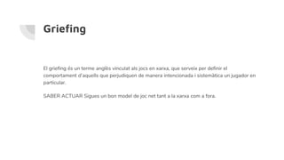Griefing
El griefing és un terme anglès vinculat als jocs en xarxa, que serveix per definir el
comportament d’aquells que perjudiquen de manera intencionada i sistemàtica un jugador en
particular.
SABER ACTUAR Sigues un bon model de joc net tant a la xarxa com a fora.
 