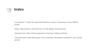 Index
· Ja controles? ( Copies de seguretat, Robatoris, Usuaris i contrasenyes, Virus, Bateria,
Funda)
·Sigues legal (Actitud i valors del món i la vida digitals, Descàrregues)
·Passo de mals rotllos! (Ciberassetjament, Grooming, Trolling, Griefing)
·Connecta’t però vigila! (Navegació i correu electrònic, Missatgeria instantània i xats, Xarxes
socials)
·
 