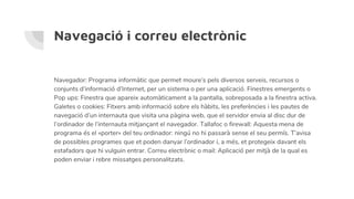 Navegació i correu electrònic
Navegador: Programa informàtic que permet moure’s pels diversos serveis, recursos o
conjunts d’informació d’Internet, per un sistema o per una aplicació. Finestres emergents o
Pop ups: Finestra que apareix automàticament a la pantalla, sobreposada a la finestra activa.
Galetes o cookies: Fitxers amb informació sobre els hàbits, les preferències i les pautes de
navegació d’un internauta que visita una pàgina web, que el servidor envia al disc dur de
l’ordinador de l’internauta mitjançant el navegador. Tallafoc o firewall: Aquesta mena de
programa és el «porter» del teu ordinador: ningú no hi passarà sense el seu permís. T’avisa
de possibles programes que et poden danyar l’ordinador i, a més, et protegeix davant els
estafadors que hi vulguin entrar. Correu electrònic o mail: Aplicació per mitjà de la qual es
poden enviar i rebre missatges personalitzats.
 