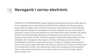 Navegació i correu electrònic
CONSELLS I RECOMANACIONS: Alguna vegada t’has trobat barres d’eines instal· lades en
el teu navegador que no saps d’on han sortit? Sovint ens apareixen finestres emergents,
quan visitem una pàgina web o instal·lem programes, que en funció de la nostra resposta
poden instal·lar continguts no desitjables en el nostre ordinador, com ara virus o troians, o
programes o barres d’eines que alenteixen el funcionament del nostre ordinador. Per aquest
motiu és molt important llegir atentament les informacions que apareixen en la nostra
pantalla. Llegeix abans de clicar. Esborra les galetes o cookies emmagatzemades en el teu
navegador web. Navega per webs segures. Si trobes continguts que pots considerar
desagradables, perillosos o simplement estranys, no intentis «investigar» pel teu compte i
avisa els teus pares o algun adult abans de continuar. Recorda que no tota la informació que
hi ha a Internet és correcta i ben intencionada. Atenció als missatges de correu electrònic.
Obre només aquells de persones que coneguis i esborra la resta. Els missatges adjunts
poden contenir virus.
 