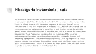 Missatgeria instantània i xats
Xat: Comunicació escrita que es duu a terme simultàniament i en temps real entre diverses
persones per mitjà d’Internet. Missatgeria instantània: Comunicació escrita en temps real on
l’usuari ha d’haver instal·lat prè- viament un programa, el missatger, i només es pot
comunicar amb la seva llista de contactes. CONSELLS I RECOMANACIONS: Els xats com ara
el messenger són una bona manera de comunicar-se amb familiars i amics. De la mateixa
manera que en el contacte cara a cara, és important tenir cura de què diem i de com ho diem.
Sigues crític a l’hora d’agregar un nou contacte al teu messenger. Hi ha persones
malintencionades i expertes que utilitzen el messenger i els xats per fer-te algun mal
(Grooming) o per prendre’t la teva identitat digital (Phising). Quan alguna persona et falti al
respecte o et posi en una situació desagradable explica-ho de seguida als pares. No deixis
que la situació es repeteixi. Controla el teu temps. No deixis que els xats o les xarxes socials
ocupin tot el teu temps d’oci. Gaudeix d’altres activitats.
 
