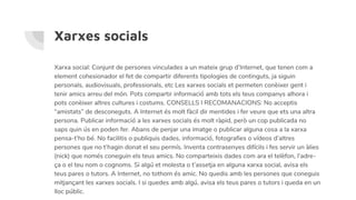 Xarxes socials
Xarxa social: Conjunt de persones vinculades a un mateix grup d’Internet, que tenen com a
element cohesionador el fet de compartir diferents tipologies de continguts, ja siguin
personals, audiovisuals, professionals, etc Les xarxes socials et permeten conèixer gent i
tenir amics arreu del món. Pots compartir informació amb tots els teus companys alhora i
pots conèixer altres cultures i costums. CONSELLS I RECOMANACIONS: No acceptis
“amistats” de desconeguts. A Internet és molt fàcil dir mentides i fer veure que ets una altra
persona. Publicar informació a les xarxes socials és molt ràpid, però un cop publicada no
saps quin ús en poden fer. Abans de penjar una imatge o publicar alguna cosa a la xarxa
pensa-t’ho bé. No facilitis o publiquis dades, informació, fotografies o vídeos d’altres
persones que no t’hagin donat el seu permís. Inventa contrasenyes difícils i fes servir un àlies
(nick) que només coneguin els teus amics. No comparteixis dades com ara el telèfon, l’adre-
ça o el teu nom o cognoms. Si algú et molesta o t’assetja en alguna xarxa social, avisa els
teus pares o tutors. A Internet, no tothom és amic. No quedis amb les persones que coneguis
mitjançant les xarxes socials. I si quedes amb algú, avisa els teus pares o tutors i queda en un
lloc públic.
 