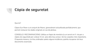 Còpia de seguretat
Que és?
Còpia d’un fitxer o un conjunt de fitxers, generalment actualitzada periòdicament, que
permet restaurar les dades originals en cas de pèrdua.
CONSELLS I RECOMANACIONS: Utilitza un llapis de memòria (o un servei en lí- nia per a
còpies de seguretat) per a desar-hi cò- pies dels teus arxius i de les carpetes més importants.
D’aquesta manera, si el teu ordinador pateix alguna incidència, podràs recuperar els teus
documents essencials.
 