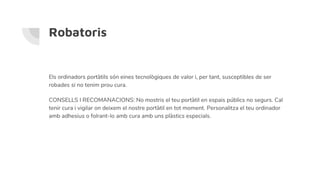 Robatoris
Els ordinadors portàtils són eines tecnològiques de valor i, per tant, susceptibles de ser
robades si no tenim prou cura.
CONSELLS I RECOMANACIONS: No mostris el teu portàtil en espais públics no segurs. Cal
tenir cura i vigilar on deixem el nostre portàtil en tot moment. Personalitza el teu ordinador
amb adhesius o folrant-lo amb cura amb uns plàstics especials.
 