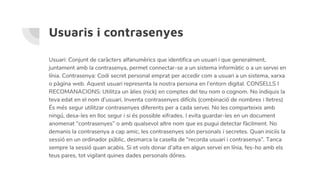 Usuaris i contrasenyes
Usuari: Conjunt de caràcters alfanumèrics que identifica un usuari i que generalment,
juntament amb la contrasenya, permet connectar-se a un sistema informàtic o a un servei en
línia. Contrasenya: Codi secret personal emprat per accedir com a usuari a un sistema, xarxa
o pàgina web. Aquest usuari representa la nostra persona en l’entorn digital. CONSELLS I
RECOMANACIONS: Utilitza un àlies (nick) en comptes del teu nom o cognom. No indiquis la
teva edat en el nom d’usuari. Inventa contrasenyes difícils (combinació de nombres i lletres)
És més segur utilitzar contrasenyes diferents per a cada servei. No les comparteixis amb
ningú, desa-les en lloc segur i si és possible xifrades. I evita guardar-les en un document
anomenat “contrasenyes” o amb qualsevol altre nom que es pugui detectar fàcilment. No
demanis la contrasenya a cap amic, les contrasenyes són personals i secretes. Quan iniciïs la
sessió en un ordinador públic, desmarca la casella de “recorda usuari i contrasenya”. Tanca
sempre la sessió quan acabis. Si et vols donar d’alta en algun servei en línia, fes-ho amb els
teus pares, tot vigilant quines dades personals dónes.
 