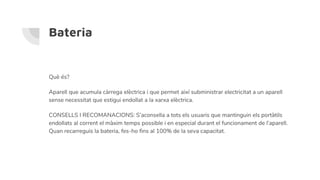 Bateria
Què és?
Aparell que acumula càrrega elèctrica i que permet així subministrar electricitat a un aparell
sense necessitat que estigui endollat a la xarxa elèctrica.
CONSELLS I RECOMANACIONS: S’aconsella a tots els usuaris que mantinguin els portàtils
endollats al corrent el màxim temps possible i en especial durant el funcionament de l’aparell.
Quan recarreguis la bateria, fes-ho fins al 100% de la seva capacitat.
 