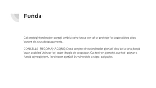 Funda
Cal protegir l’ordinador portàtil amb la seva funda per tal de protegir-lo de possibles cops
durant els seus desplaçaments.
CONSELLS I RECOMANACIONS: Desa sempre el teu ordinador portàtil dins de la seva funda
quan acabis d’utilitzar-lo i quan t’hagis de desplaçar. Cal tenir en compte, que tot i portar la
funda corresponent, l’ordinador portàtil és vulnerable a cops i caigudes.
 