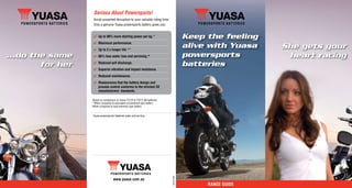 Serious About Powersports!
                    Avoid unwanted disruption to your valuable riding time.
                    Only a genuine Yuasa powersports battery gives you:


                    4 Up to 80% more starting power per kg.*                               Keep the feeling
                    4 Maximum performance.
                    4 Up to 3 x longer life.**
                                                                                           alive with Yuasa   She gets your
...do the same      4 66% less water loss and servicing.^                                  powersports         heart racing
        for her     4 Reduced self discharge.
                                                                                           batteries
                    4 Superior vibration and impact resistance.
                    4 Reduced maintenance.
                    4 Reassurance that the battery design and
                      process control conforms to the strictest OE
                      manufacturers’ standards.

                  *Based on comparison of Yuasa YTZ7S & YTX7L-BS batteries.
                  **When compared to equivalent conventional type battery.
                  ^When compared to lead antimony type battery.


                   Yuasa powersports batteries sales and service:




                                                                              YM103-359A


                                    www.yuasa.com.au
                                                                                                RangE gUidE
 