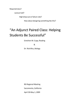 Required class?

      Lecture hall?

            High drop-out or failure rate?

                  How about designing something like this?




“An Adjunct Paired Class: Helping
Students Be Successful”
                  Gretchen M. Cupp, Reading

                               &

                  Dr. Rick Bliss, Biology




                  BSI Regional Meeting

                  Sacramento, California

                  April 30-May 1, 2009
 