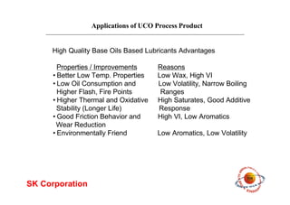 Applications of UCO Process Product
SK Corporation
High Quality Base Oils Based Lubricants Advantages
Properties / Improvements Reasons
•Better Low Temp. Properties Low Wax, High VI
•Low Oil Consumption and Low Volatility, Narrow Boiling
Higher Flash, Fire Points Ranges
•Higher Thermal and Oxidative High Saturates, Good Additive
Stability (Longer Life) Response
•Good Friction Behavior and High VI, Low Aromatics
Wear Reduction
•Environmentally Friend Low Aromatics, Low Volatility
 