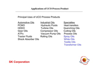 Applications of UCO Process Product
SK Corporation
Principal Uses of UCO Process Products
Automotive Oils Industrial Oils Specialties
PCMO Hydraulic Fluids Heat transfers
HDDO Turbine Oils Quenching Oils
Gear Oils Compressor Oils Cutting Oils
ATFs Vacuum Pump Oils Process Oils
Tractor Fluids Rolling Oils Spray Oils
Shock Absorber Oils White Oils
Textile Oils
Transformer Oils
 