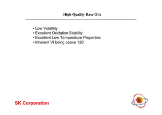 High Quality Base Oils
SK Corporation
•Low Volatility
•Excellent Oxidation Stability
•Excellent Low Temperature Properties
•Inherent VI being above 120
 
