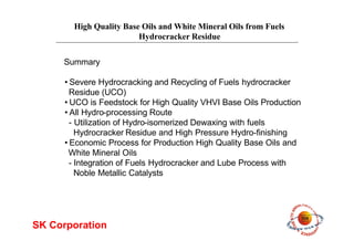 High Quality Base Oils and White Mineral Oils from Fuels
Hydrocracker Residue
SK Corporation
•Severe Hydrocracking and Recycling of Fuels hydrocracker
Residue (UCO)
•UCO is Feedstock for High Quality VHVI Base Oils Production
•All Hydro-processing Route
- Utilization of Hydro-isomerized Dewaxing with fuels
Hydrocracker Residue and High Pressure Hydro-finishing
•Economic Process for Production High Quality Base Oils and
White Mineral Oils
- Integration of Fuels Hydrocracker and Lube Process with
Noble Metallic Catalysts
Summary
 