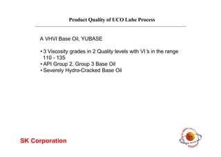 Product Quality of UCO Lube Process
SK Corporation
•3 Viscosity grades in 2 Quality levels with VI’s in the range
110 - 135
•API Group 2, Group 3 Base Oil
•Severely Hydro-Cracked Base Oil
A VHVI Base Oil, YUBASE
 