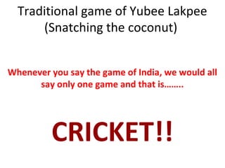 Traditional game of Yubee Lakpee
(Snatching the coconut)
Whenever you say the game of India, we would all
say only one game and that is……..
CRICKET!!
 