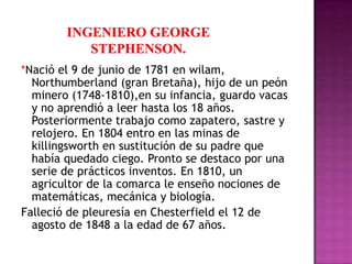 *Nació el 9 de junio de 1781 en wilam,
  Northumberland (gran Bretaña), hijo de un peón
  minero (1748-1810),en su infancia, guardo vacas
  y no aprendió a leer hasta los 18 años.
  Posteriormente trabajo como zapatero, sastre y
  relojero. En 1804 entro en las minas de
  killingsworth en sustitución de su padre que
  había quedado ciego. Pronto se destaco por una
  serie de prácticos inventos. En 1810, un
  agricultor de la comarca le enseño nociones de
  matemáticas, mecánica y biología.
Falleció de pleuresía en Chesterfield el 12 de
  agosto de 1848 a la edad de 67 años.
 