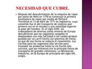    Después del descubrimiento de la máquina de vapor
    por parte de Watt en 1770 se construye la primera
    locomotora de vapor por medio de Richard
    Trevithick el 13 de Abril de 1771 en Inglaterra, cuyo
    cometido fue el del transporte de viajeros (por
    primera vez en el mundo) a una velocidad superior
    al paso del hombre. En el siglo XVIII, los
    trabajadores de diversas zonas mineras de Europa
    descubrieron que las vagonetas cargadas se
    desplazaban con más facilidad si las ruedas giraban
    guiadas por un carril hecho con planchas de metal,
    ya que de esa forma se reducía el rozamiento. Los
    carriles para las vagonetas sólo servían para
    trasladar los productos hasta la vía fluvial más
    cercana, que por entonces era la principal forma de
    transporte de grandes volúmenes. La Revolución
    Industrial, en la Europa de principios del siglo XIX,
    exigió.
 
