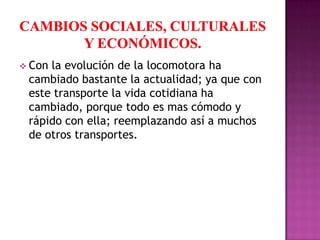  Conla evolución de la locomotora ha
 cambiado bastante la actualidad; ya que con
 este transporte la vida cotidiana ha
 cambiado, porque todo es mas cómodo y
 rápido con ella; reemplazando así a muchos
 de otros transportes.
 
