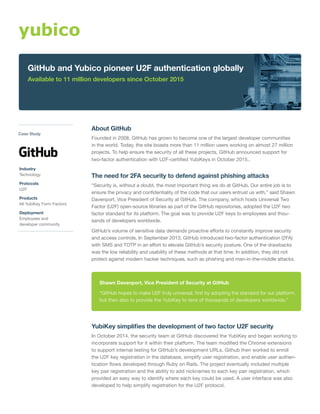 About GitHub
Founded in 2008, GitHub has grown to become one of the largest developer communities
in the world. Today, the site boasts more than 11 million users working on almost 27 million
projects. To help ensure the security of all these projects, GitHub announced support for
two-factor authentication with U2F-certified YubiKeys in October 2015..
The need for 2FA security to defend against phishing attacks
“Security is, without a doubt, the most important thing we do at GitHub. Our entire job is to
ensure the privacy and confidentiality of the code that our users entrust us with,” said Shawn
Davenport, Vice President of Security at GitHub. The company, which hosts Universal Two
Factor (U2F) open-source libraries as part of the GitHub repositories, adopted the U2F two
factor standard for its platform. The goal was to provide U2F keys to employees and thou-
sands of developers worldwide.
GitHub’s volume of sensitive data demands proactive efforts to constantly improve security
and access controls. In September 2013, GitHub introduced two-factor authentication (2FA)
with SMS and TOTP in an effort to elevate GitHub’s security posture. One of the drawbacks
was the low reliability and usability of these methods at that time. In addition, they did not
protect against modern hacker techniques, such as phishing and man-in-the-middle attacks.
YubiKey simplifies the development of two factor U2F security
In October 2014, the security team at GitHub discovered the YubiKey and began working to
incorporate support for it within their platform. The team modified the Chrome extensions
to support internal testing for GitHub’s development URLs. Github then worked to enroll
the U2F key registration in the database, simplify user registration, and enable user authen-
tication flows developed through Ruby on Rails. The project eventually included multiple
key pair registration and the ability to add nicknames to each key pair registration, which
provided an easy way to identify where each key could be used. A user interface was also
developed to help simplify registration for the U2F protocol.
Shawn Davenport, Vice President of Security at GitHub
“GitHub hopes to make U2F truly universal, first by adopting the standard for our platform,
but then also to provide the YubiKey to tens of thousands of developers worldwide.”
GitHub and Yubico pioneer U2F authentication globally
Available to 11 million developers since October 2015
Case Study
Industry
Technology
Protocols
U2F
Products
All YubiKey Form Factors
Deployment
Employees and
developer community
 