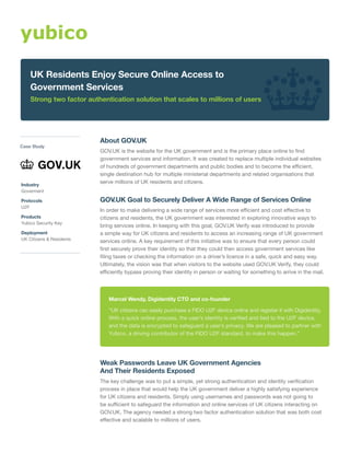 About GOV.UK
GOV.UK is the website for the UK government and is the primary place online to find
government services and information. It was created to replace multiple individual websites
of hundreds of government departments and public bodies and to become the efficient,
single destination hub for multiple ministerial departments and related organisations that
serve millions of UK residents and citizens.
GOV.UK Goal to Securely Deliver A Wide Range of Services Online
In order to make delivering a wide range of services more efficient and cost effective to
citizens and residents, the UK government was interested in exploring innovative ways to
bring services online. In keeping with this goal, GOV.UK Verify was introduced to provide
a simple way for UK citizens and residents to access an increasing range of UK government
services online. A key requirement of this initiative was to ensure that every person could
first securely prove their identity so that they could then access government services like
filing taxes or checking the information on a driver’s licence in a safe, quick and easy way.
Ultimately, the vision was that when visitors to the website used GOV.UK Verify, they could
efficiently bypass proving their identity in person or waiting for something to arrive in the mail.
Weak Passwords Leave UK Government Agencies
And Their Residents Exposed
The key challenge was to put a simple, yet strong authentication and identity verification
process in place that would help the UK government deliver a highly satisfying experience
for UK citizens and residents. Simply using usernames and passwords was not going to
be sufficient to safeguard the information and online services of UK citizens interacting on
GOV.UK. The agency needed a strong two factor authentication solution that was both cost
effective and scalable to millions of users.
Marcel Wendy, Digidentity CTO and co-founder
“UK citizens can easily purchase a FIDO U2F device online and register it with Digidentity.
With a quick online process, the user’s identity is verified and tied to the U2F device,
and the data is encrypted to safeguard a user’s privacy. We are pleased to partner with
Yubico, a driving contributor of the FIDO U2F standard, to make this happen.”
UK Residents Enjoy Secure Online Access to
Government Services
Strong two factor authentication solution that scales to millions of users
Case Study
Industry
Goverment
Protocols
U2F
Products
Yubico Security Key
Deployment
UK Citizens & Residents
 