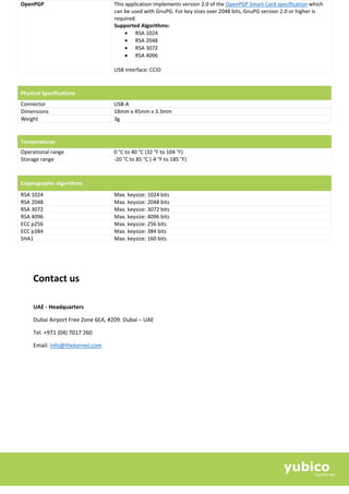 OpenPGP This application implements version 2.0 of the OpenPGP Smart Card specification which
can be used with GnuPG. For key sizes over 2048 bits, GnuPG version 2.0 or higher is
required.
Supported Algorithms:
• RSA 1024
• RSA 2048
• RSA 3072
• RSA 4096
USB Interface: CCID
Physical Specifications
Connector USB-A
Dimensions 18mm x 45mm x 3.3mm
Weight 3g
Temperatures
Operational range 0 °C to 40 °C (32 °F to 104 °F)
Storage range -20 °C to 85 °C (-4 °F to 185 °F)
Cryptographic algorithms
RSA 1024 Max. keysize: 1024 bits
RSA 2048 Max. keysize: 2048 bits
RSA 3072 Max. keysize: 3072 bits
RSA 4096 Max. keysize: 4096 bits
ECC p256 Max. keysize: 256 bits
ECC p384 Max. keysize: 384 bits
SHA1 Max. keysize: 160 bits
Contact us
UAE - Headquarters
Dubai Airport Free Zone 6EA, #209. Dubai – UAE
Tel. +971 (04) 7017 260
Email: info@thekernel.com
 