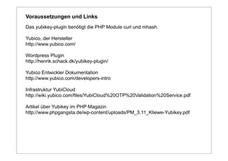 Voraussetzungen und Links
Das yubikey-plugin benötigt die PHP Module curl und mhash.

Yubico, der Hersteller
http://www.yubico.com/

Wordpress Plugin
http://henrik.schack.dk/yubikey-plugin/

Yubico Entwickler Dokumentation
http://www.yubico.com/developers-intro

Infrastruktur YubiCloud
http://wiki.yubico.com/files/YubiCloud%20OTP%20Validation%20Service.pdf

Artikel über Yubikey im PHP Magazin
http://www.phpgangsta.de/wp-content/uploads/PM_3.11_Kliewe-Yubikey.pdf
 