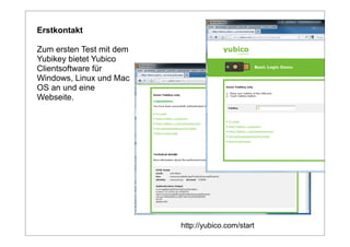 Erstkontakt

Zum ersten Test mit dem
Yubikey bietet Yubico
Clientsoftware für
Windows, Linux und Mac
OS an und eine
Webseite.




                          http://yubico.com/start
 