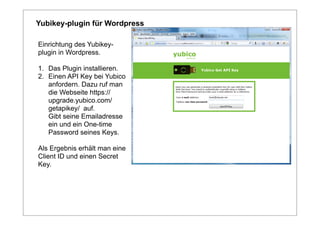 Yubikey-plugin für Wordpress

Einrichtung des Yubikey-
plugin in Wordpress.

1. Das Plugin installieren.
2. Einen API Key bei Yubico
   anfordern. Dazu ruf man
   die Webseite https://
   upgrade.yubico.com/
   getapikey/ auf.
   Gibt seine Emailadresse
   ein und ein One-time
   Password seines Keys.

Als Ergebnis erhält man eine
Client ID und einen Secret
Key.
 