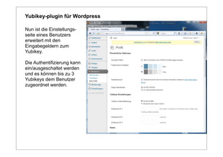 Yubikey-plugin für Wordpress

Nun ist die Einstellungs-
seite eines Benutzers
erweitert mit den
Eingabegeldern zum
Yubikey.

Die Authentifizierung kann
ein/ausgeschaltet werden
und es können bis zu 3
Yubikeys dem Benutzer
zugeordnet werden.
 