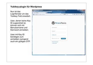 Yubikey-plugin für Wordpress

Nun ist das
Loginfenster um das
Yubikey Feld erweitert.

User, denen keine Key
ID zugeordnet ist,
können sich mit
Benutzername und
Kennwort anmelden.

User mit Key ID
benötigen zum
anmelden zwingend
auch ein gültiges OTP.
 