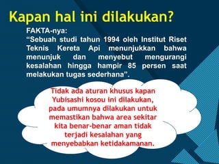 Click to edit Master title style
3
Kapan hal ini dilakukan?
Tidak ada aturan khusus kapan
Yubisashi kosou ini dilakukan,
pada umumnya dilakukan untuk
memastikan bahwa area sekitar
kita benar-benar aman tidak
terjadi kesalahan yang
menyebabkan ketidakamanan.
FAKTA-nya:
“Sebuah studi tahun 1994 oleh Institut Riset
Teknis Kereta Api menunjukkan bahwa
menunjuk dan menyebut mengurangi
kesalahan hingga hampir 85 persen saat
melakukan tugas sederhana”.
 